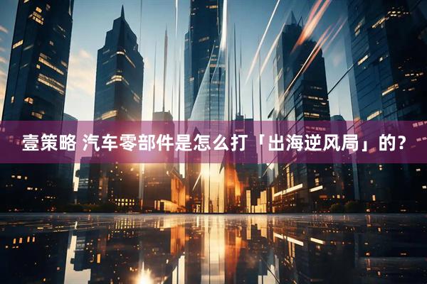 壹策略 汽车零部件是怎么打「出海逆风局」的？