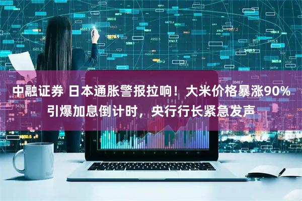 中融证券 日本通胀警报拉响！大米价格暴涨90%引爆加息倒计时，央行行长紧急发声