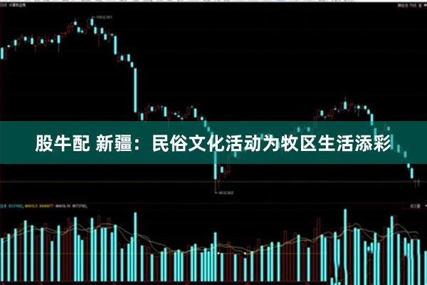 股牛配 新疆：民俗文化活动为牧区生活添彩