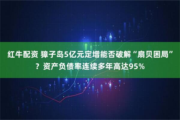 红牛配资 獐子岛5亿元定增能否破解“扇贝困局”？资产负债率连续多年高达95%