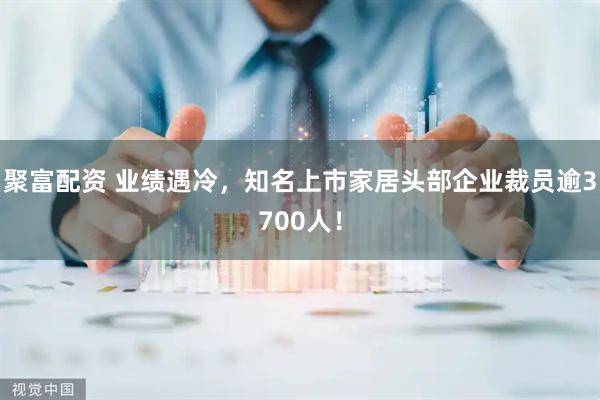 聚富配资 业绩遇冷，知名上市家居头部企业裁员逾3700人！