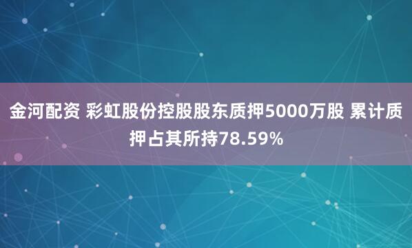 金河配资 彩虹股份控股股东质押5000万股 累计质押占其所持78.59%