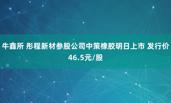 牛鑫所 彤程新材参股公司中策橡胶明日上市 发行价46.5元/股