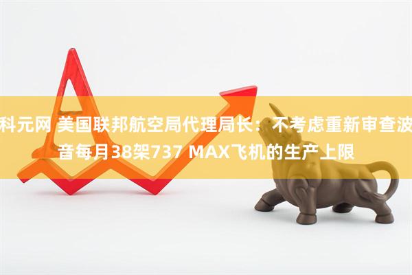 科元网 美国联邦航空局代理局长：不考虑重新审查波音每月38架737 MAX飞机的生产上限