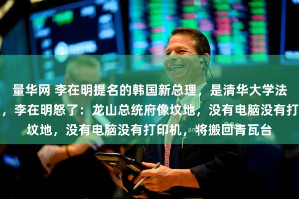 量华网 李在明提名的韩国新总理，是清华大学法学硕士！上任第一天，李在明怒了：龙山总统府像坟地，没有电脑没有打印机，将搬回青瓦台