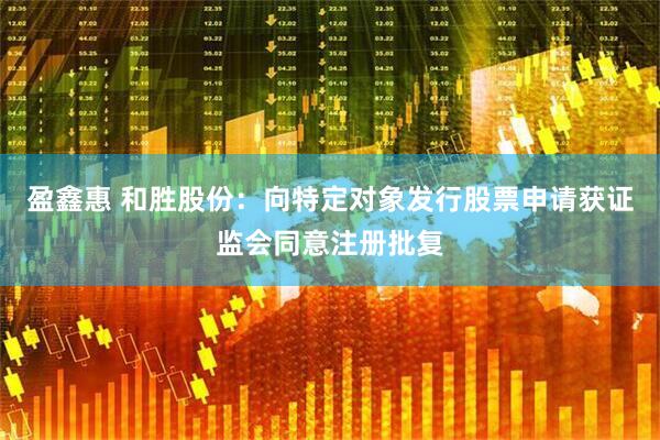 盈鑫惠 和胜股份：向特定对象发行股票申请获证监会同意注册批复