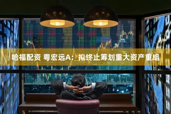 哈福配资 粤宏远A：拟终止筹划重大资产重组