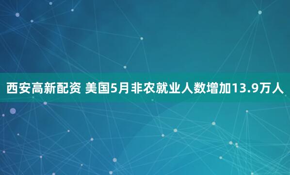西安高新配资 美国5月非农就业人数增加13.9万人