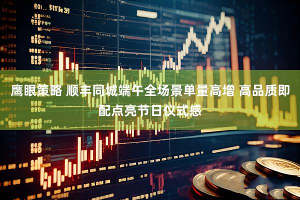 鹰眼策略 顺丰同城端午全场景单量高增 高品质即配点亮节日仪式感
