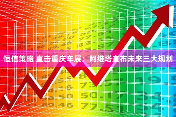 恒信策略 直击重庆车展：阿维塔宣布未来三大规划
