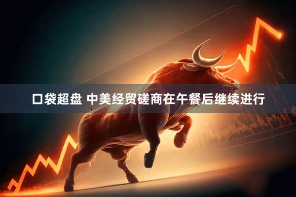 口袋超盘 中美经贸磋商在午餐后继续进行
