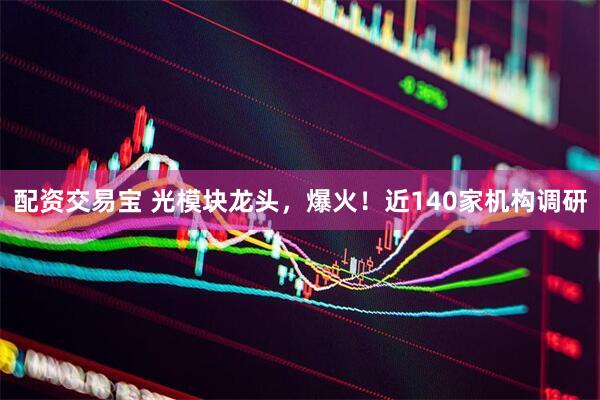 配资交易宝 光模块龙头，爆火！近140家机构调研