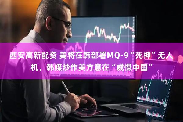 西安高新配资 美将在韩部署MQ-9“死神”无人机，韩媒炒作美方意在“威慑中国”