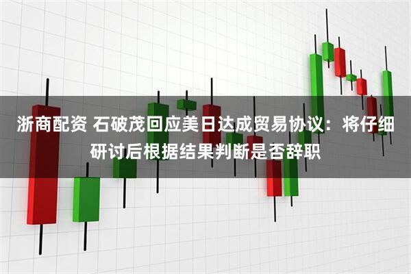 浙商配资 石破茂回应美日达成贸易协议：将仔细研讨后根据结果判断是否辞职