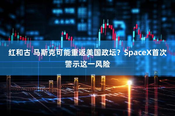 红和古 马斯克可能重返美国政坛？SpaceX首次警示这一风险
