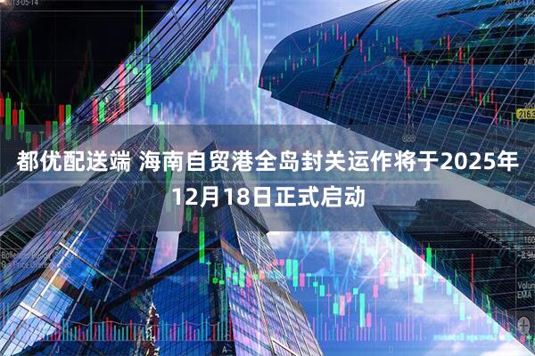 都优配送端 海南自贸港全岛封关运作将于2025年12月18日正式启动