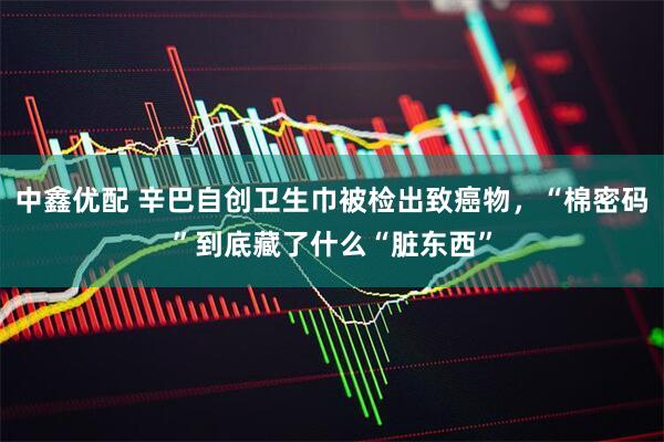 中鑫优配 辛巴自创卫生巾被检出致癌物，“棉密码”到底藏了什么“脏东西”