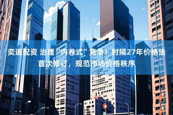奕道配资 治理“内卷式”竞争！时隔27年价格法首次修订，规范市场价格秩序