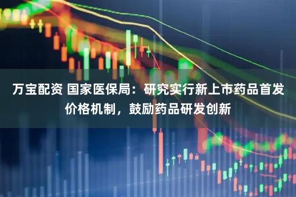 万宝配资 国家医保局：研究实行新上市药品首发价格机制，鼓励药品研发创新