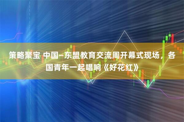 策略聚宝 中国—东盟教育交流周开幕式现场，各国青年一起唱响《好花红》