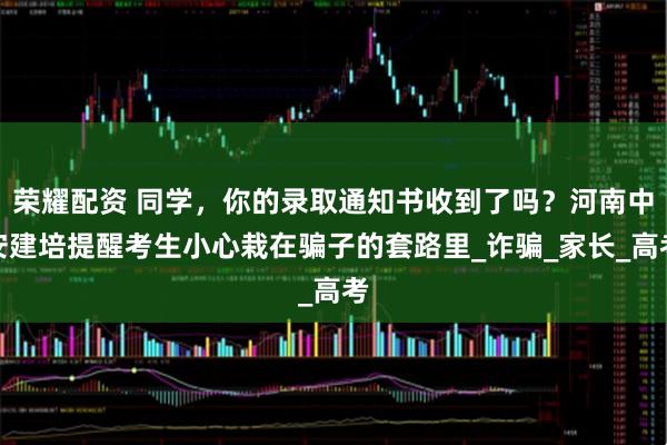 荣耀配资 同学，你的录取通知书收到了吗？河南中安建培提醒考生小心栽在骗子的套路里_诈骗_家长_高考