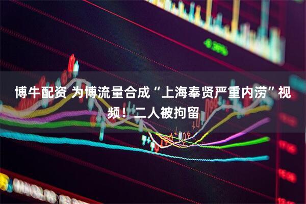博牛配资 为博流量合成“上海奉贤严重内涝”视频！二人被拘留