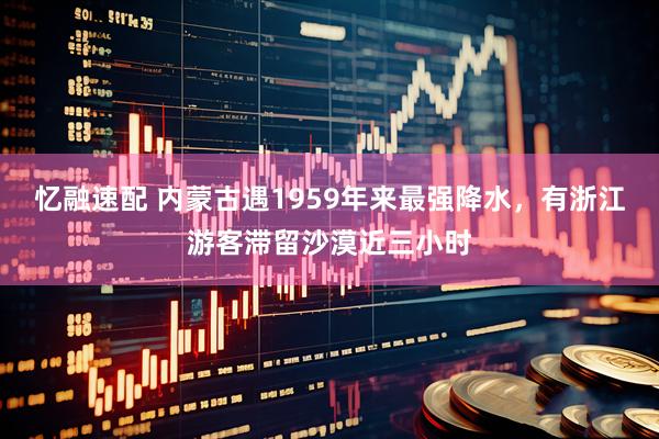 忆融速配 内蒙古遇1959年来最强降水，有浙江游客滞留沙漠近三小时