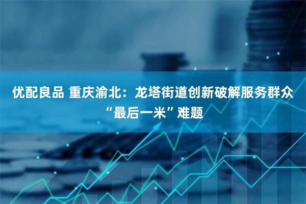优配良品 重庆渝北：龙塔街道创新破解服务群众“最后一米”难题