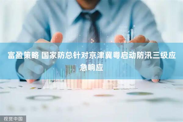富盈策略 国家防总针对京津冀粤启动防汛三级应急响应