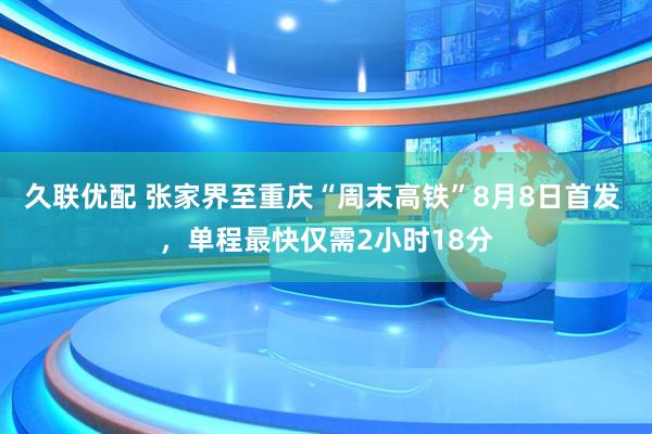 久联优配 张家界至重庆“周末高铁”8月8日首发 ，单程最快仅需2小时18分