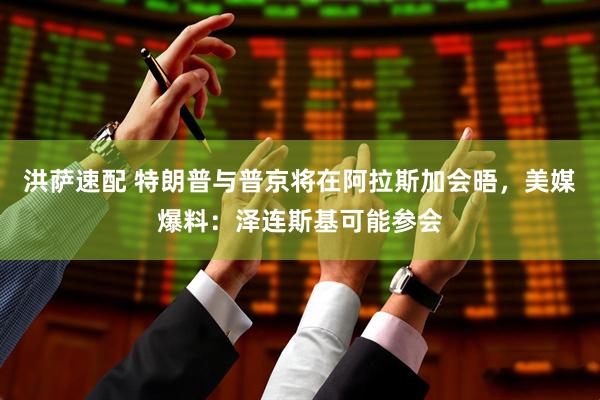 洪萨速配 特朗普与普京将在阿拉斯加会晤，美媒爆料：泽连斯基可能参会