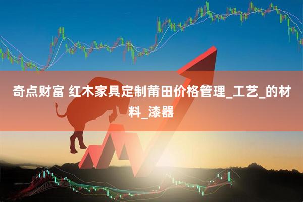 奇点财富 红木家具定制莆田价格管理_工艺_的材料_漆器