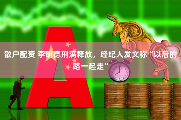 散户配资 李明德刑满释放，经纪人发文称“以后的路一起走”