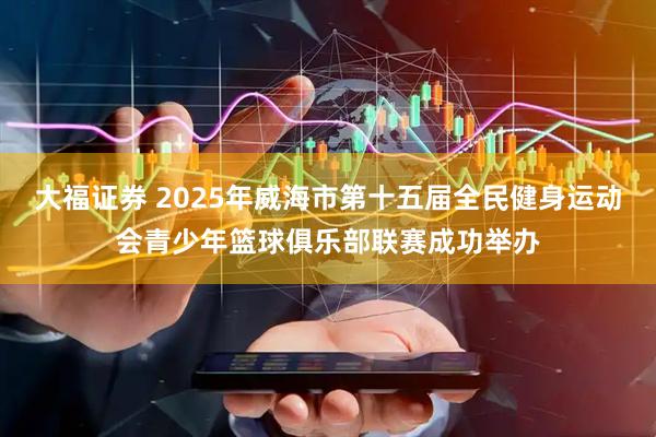 大福证券 2025年威海市第十五届全民健身运动会青少年篮球俱乐部联赛成功举办