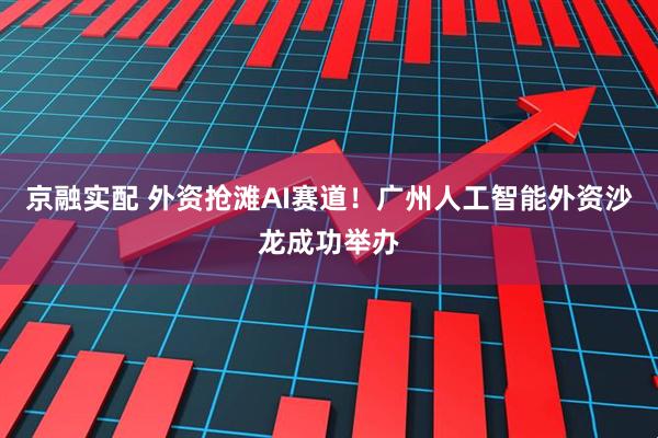 京融实配 外资抢滩AI赛道！广州人工智能外资沙龙成功举办