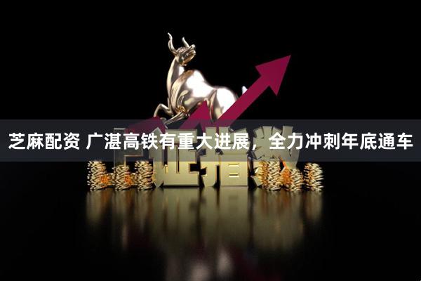 芝麻配资 广湛高铁有重大进展，全力冲刺年底通车