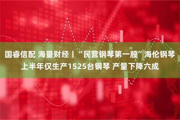 国睿信配 海量财经丨“民营钢琴第一股”海伦钢琴上半年仅生产1525台钢琴 产量下降六成