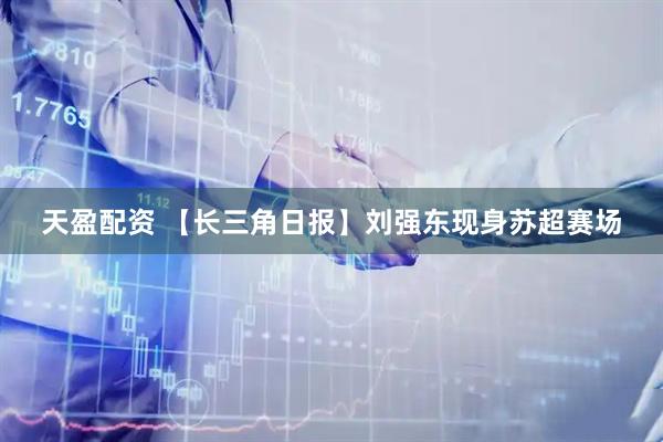 天盈配资 【长三角日报】刘强东现身苏超赛场