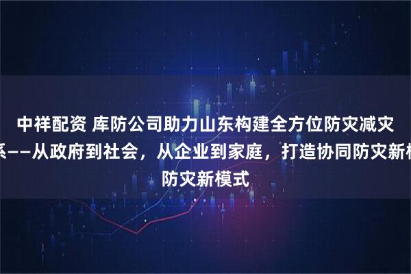 中祥配资 库防公司助力山东构建全方位防灾减灾体系——从政府到社会，从企业到家庭，打造协同防灾新模式