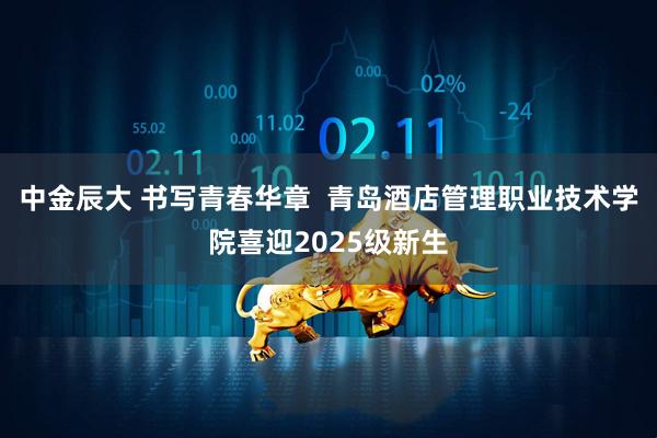 中金辰大 书写青春华章  青岛酒店管理职业技术学院喜迎2025级新生