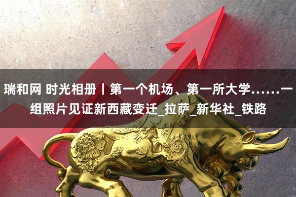 瑞和网 时光相册丨第一个机场、第一所大学……一组照片见证新西藏变迁_拉萨_新华社_铁路