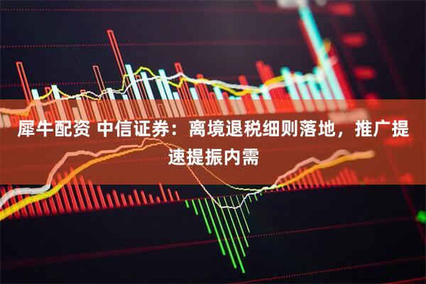 犀牛配资 中信证券：离境退税细则落地，推广提速提振内需