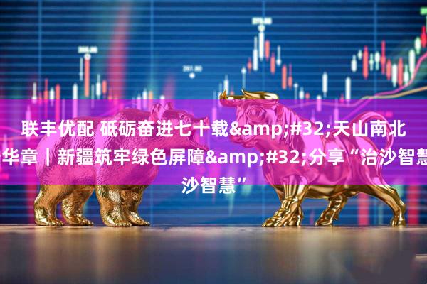 联丰优配 砥砺奋进七十载&#32;天山南北谱华章｜新疆筑牢绿色屏障&#32;分享“治沙智慧”