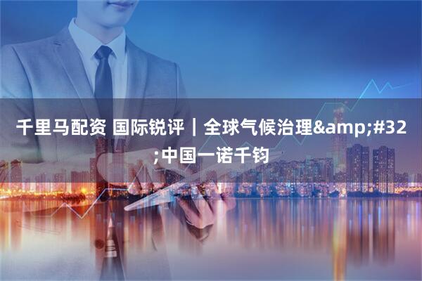 千里马配资 国际锐评｜全球气候治理&#32;中国一诺千钧