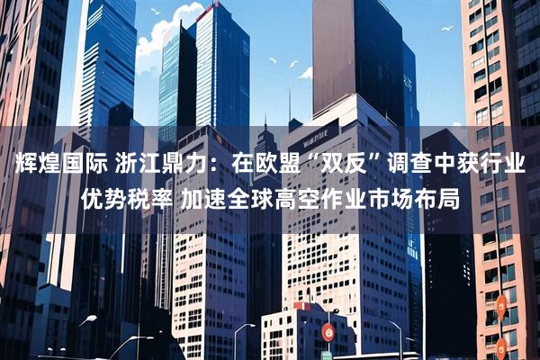 辉煌国际 浙江鼎力：在欧盟“双反”调查中获行业优势税率 加速全球高空作业市场布局