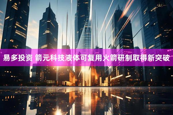 易多投资 箭元科技液体可复用火箭研制取得新突破