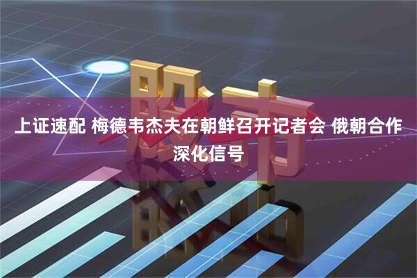 上证速配 梅德韦杰夫在朝鲜召开记者会 俄朝合作深化信号