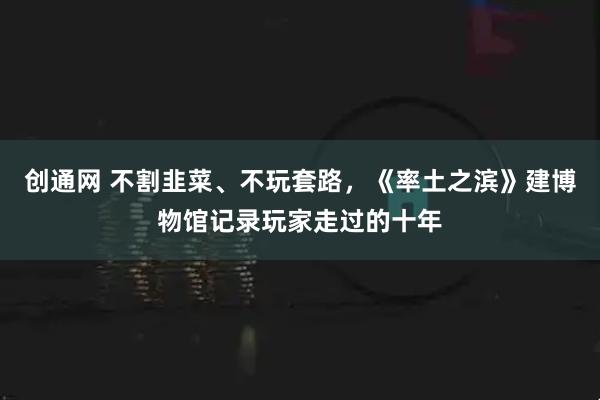 创通网 不割韭菜、不玩套路,《率土之滨》建博物馆记录玩家走过的十年