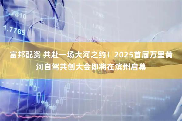 富邦配资 共赴一场大河之约!2025首届万里黄河自驾共创大会即将在滨州启幕
