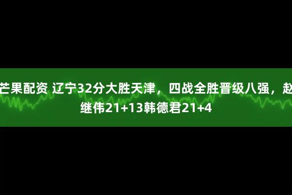 芒果配资 辽宁32分大胜天津，四战全胜晋级八强，赵继伟21+13韩德君21+4